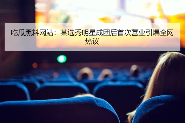 吃瓜黑料网站：某选秀明星成团后首次营业引爆全网热议